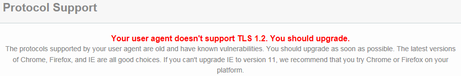 Your user agent doesn't support TLS 1.2 You should upgrade.  The protocals supported by your user agent are old and have known vulnerabilities.  You should upgrade as soon as possible.  The lastest versions of Chrome, Firefox and IE are all good choices.  If you can't upgrade IE to 11, we recommend that you try Chrome or Firefox on your Platform